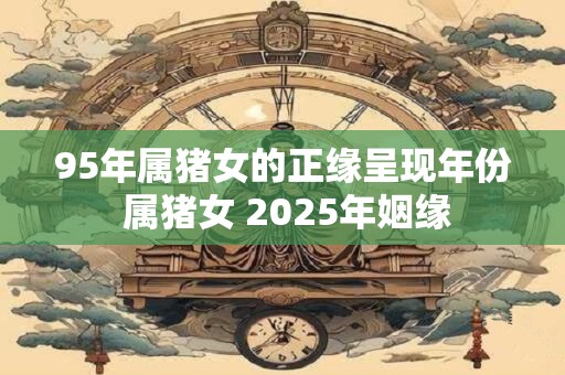 95年属猪女的正缘呈现年份 属猪女 2025年姻缘