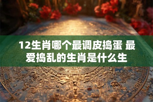 12生肖哪个最调皮捣蛋 最爱捣乱的生肖是什么生