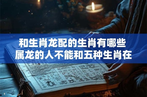 和生肖龙配的生肖有哪些 属龙的人不能和五种生肖在一起