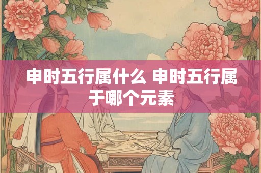 申时五行属什么 申时五行属于哪个元素