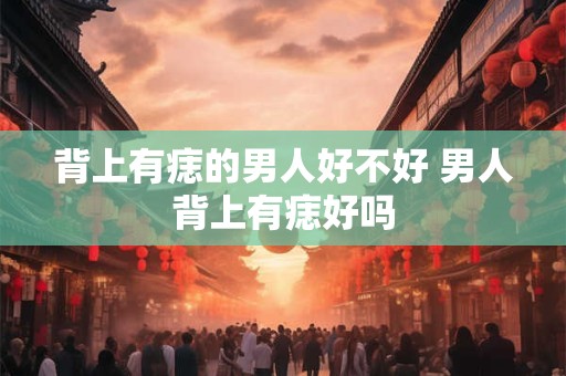 背上有痣的男人好不好 男人背上有痣好吗