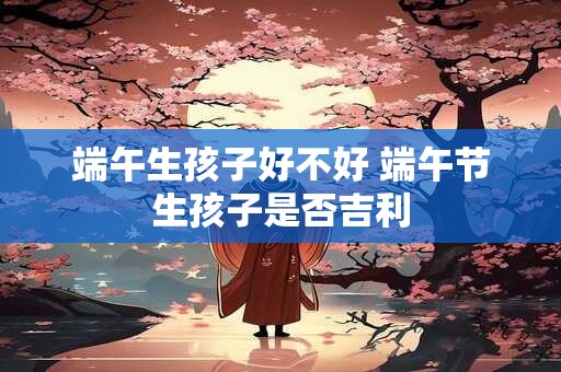 端午生孩子好不好 端午节生孩子是否吉利