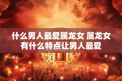 什么男人最爱属龙女 属龙女有什么特点让男人最爱