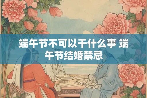 端午节不可以干什么事 端午节结婚禁忌