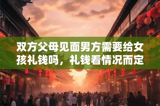 双方父母见面男方需要给女孩礼钱吗，礼钱看情况而定但礼品必备