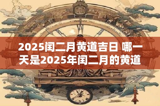 2025闰二月黄道吉日 哪一天是2025年闰二月的黄道吉日