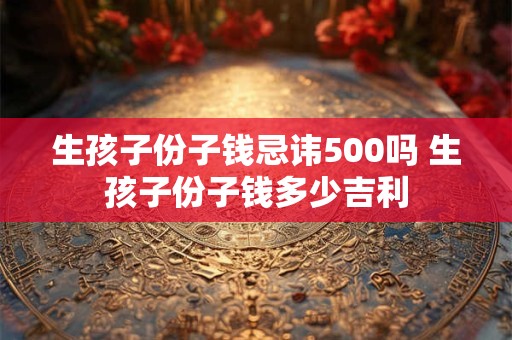 生孩子份子钱忌讳500吗 生孩子份子钱多少吉利