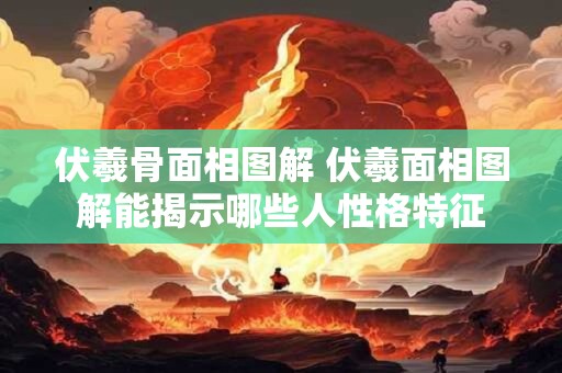 伏羲骨面相图解 伏羲面相图解能揭示哪些人性格特征 伏羲骨面相图解 伏羲面相图解能揭示哪些人性格特征