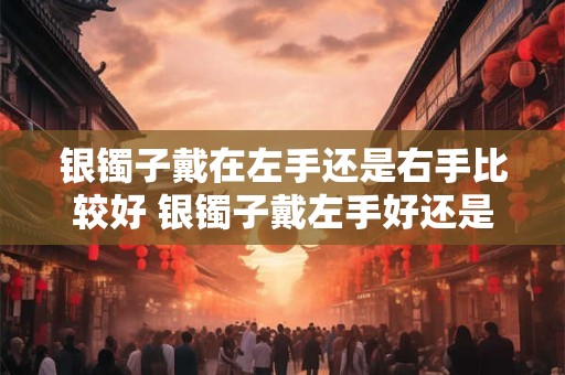 银镯子戴在左手还是右手比较好 银镯子戴左手好还是右手
