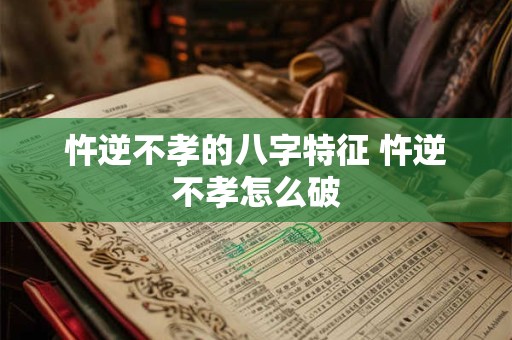 忤逆不孝的八字特征 忤逆不孝怎么破