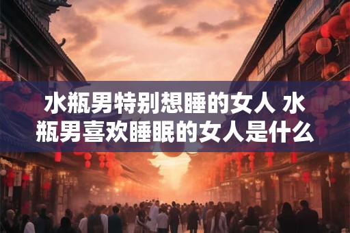 水瓶男特别想睡的女人 水瓶男喜欢睡眠的女人是什么样的