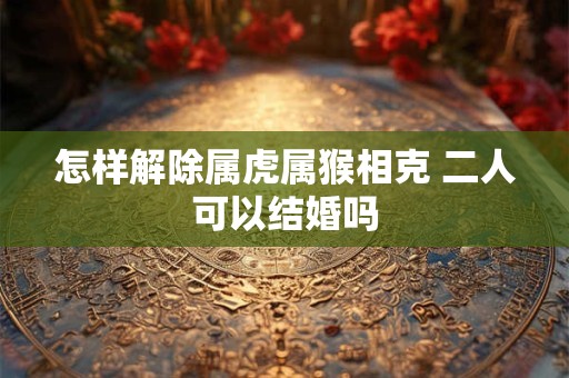 怎样解除属虎属猴相克 二人可以结婚吗