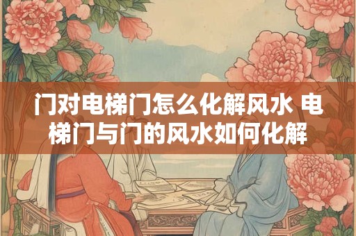 门对电梯门怎么化解风水 电梯门与门的风水如何化解