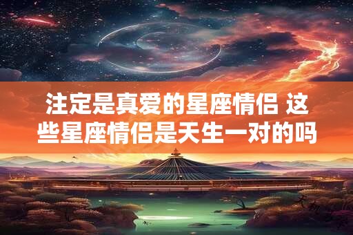 注定是真爱的星座情侣 这些星座情侣是天生一对的吗 注定是真爱的星座情侣 这些星座情侣是天生一对的吗