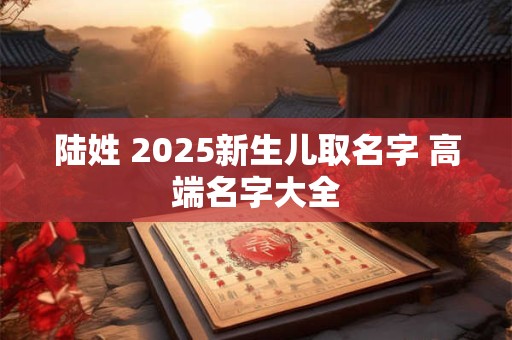 陆姓 2025新生儿取名字 高端名字大全 陆姓 2025新生儿取名字 高端名字大全