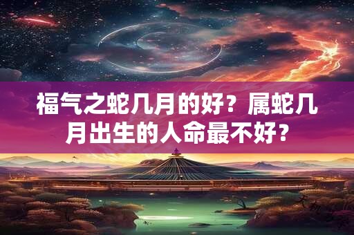 福气之蛇几月的好？属蛇几月出生的人命最不好？