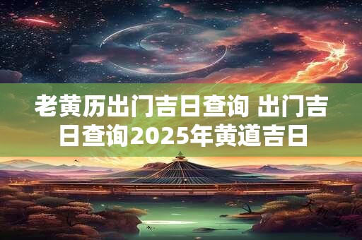 老黄历出门吉日查询 出门吉日查询2025年黄道吉日