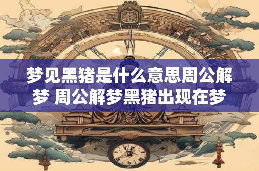 梦见黑猪是什么意思周公解梦 周公解梦黑猪出现在梦里是什么寓意