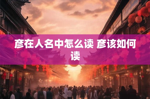 彦在人名中怎么读 彦该如何读
