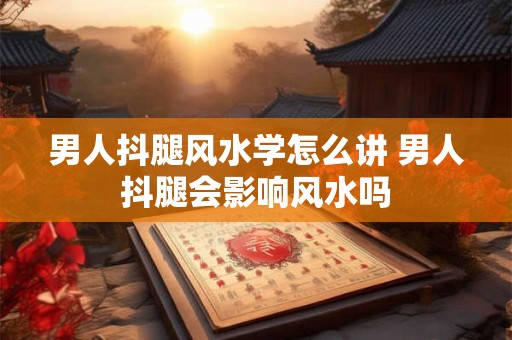 男人抖腿风水学怎么讲 男人抖腿会影响风水吗