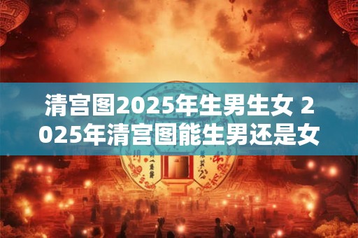 清宫图2025年生男生女 2025年清宫图能生男还是女