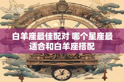 白羊座最佳配对 哪个星座最适合和白羊座搭配