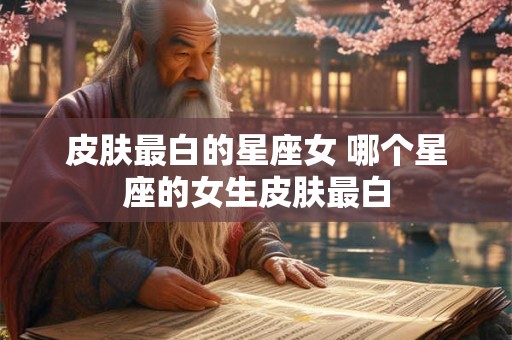皮肤最白的星座女 哪个星座的女生皮肤最白