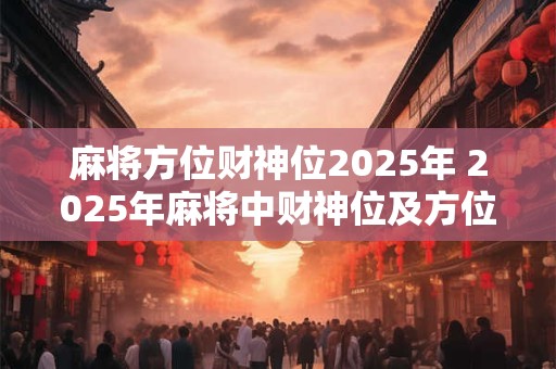 麻将方位财神位2025年 2025年麻将中财神位及方位安排是什么 麻将方位财神位2025年 2025年麻将中财神位及方位安排是什么