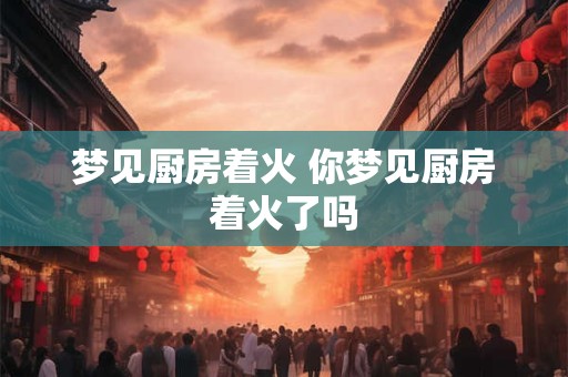 梦见厨房着火 你梦见厨房着火了吗