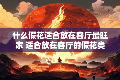 什么假花适合放在客厅最旺家 适合放在客厅的假花类型