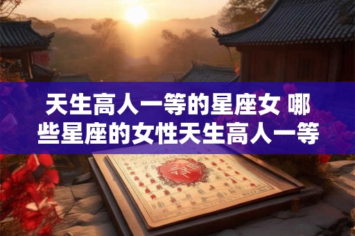 天生高人一等的星座女 哪些星座的女性天生高人一等