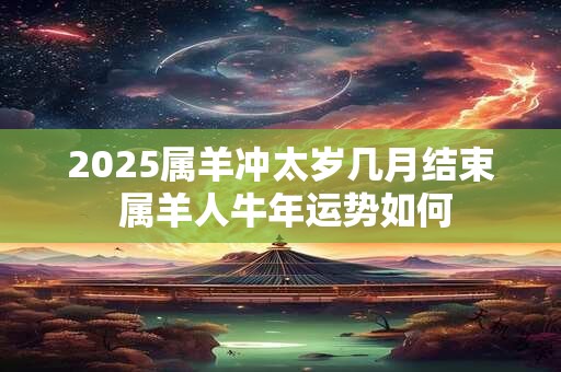 2025属羊冲太岁几月结束 属羊人牛年运势如何 2025属羊冲太岁几月结束 属羊人牛年运势如何