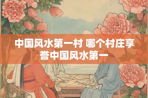 中国风水第一村 哪个村庄享誉中国风水第一