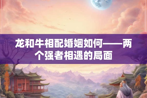 龙和牛相配婚姻如何——两个强者相遇的局面