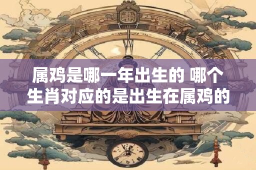 属鸡是哪一年出生的 哪个生肖对应的是出生在属鸡的年份呢