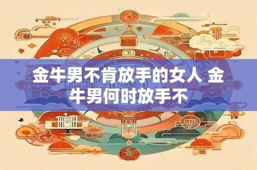 金牛男不肯放手的女人 金牛男何时放手不