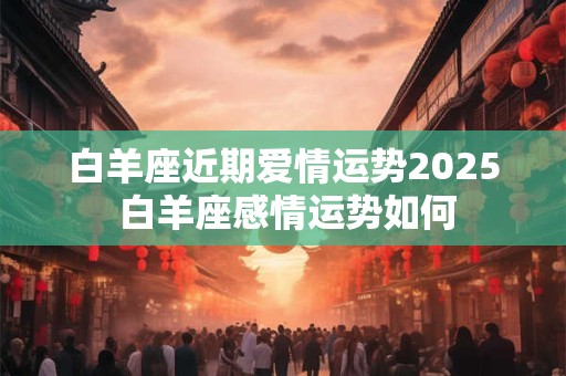 白羊座近期爱情运势2025 白羊座感情运势如何