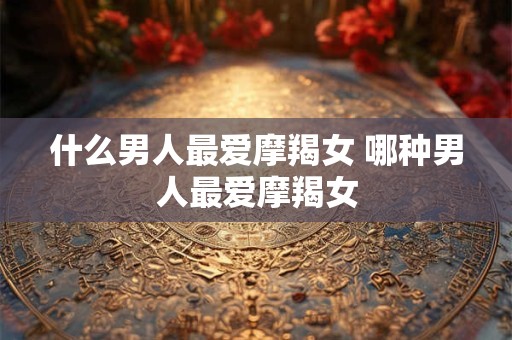 什么男人最爱摩羯女 哪种男人最爱摩羯女