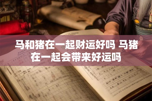 马和猪在一起财运好吗 马猪在一起会带来好运吗