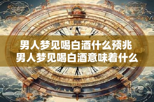 男人梦见喝白酒什么预兆 男人梦见喝白酒意味着什么