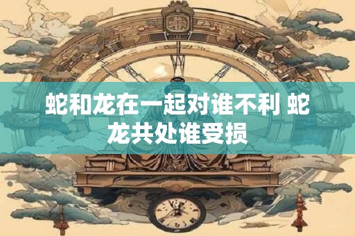 蛇和龙在一起对谁不利 蛇龙共处谁受损