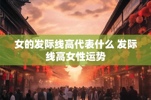 女的发际线高代表什么 发际线高女性运势