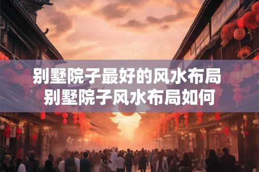 别墅院子最好的风水布局 别墅院子风水布局如何