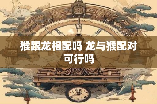 猴跟龙相配吗 龙与猴配对可行吗