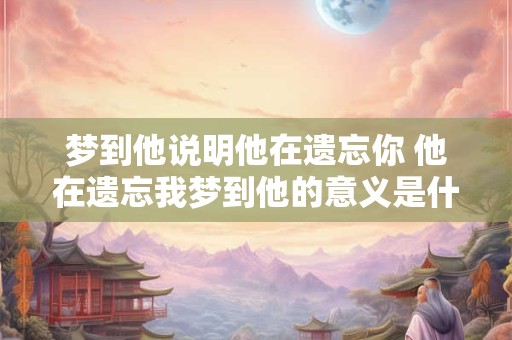 梦到他说明他在遗忘你 他在遗忘我梦到他的意义是什么