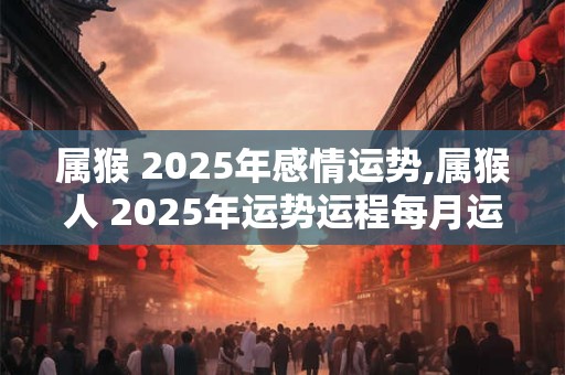 属猴 2025年感情运势,属猴人 2025年运势运程每月运程