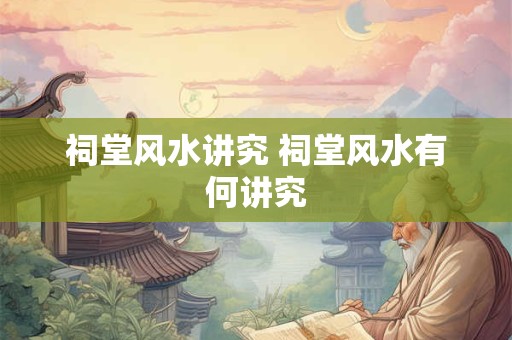 祠堂风水讲究 祠堂风水有何讲究