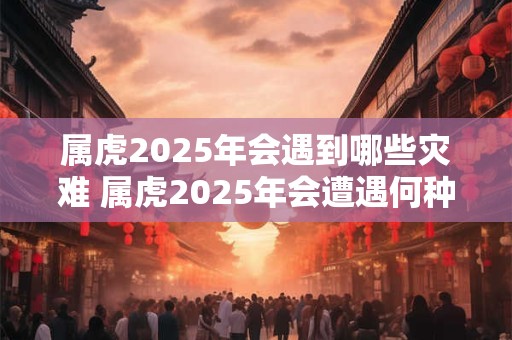 属虎2025年会遇到哪些灾难 属虎2025年会遭遇何种灾难