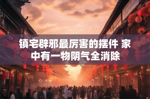 镇宅辟邪最厉害的摆件 家中有一物阴气全消除 镇宅辟邪最厉害的摆件 家中有一物阴气全消除