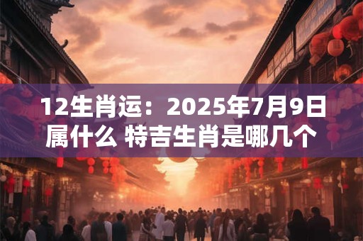 12生肖运：2025年7月9日属什么 特吉生肖是哪几个
